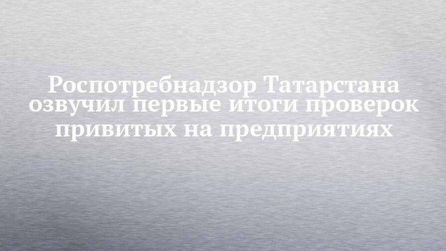 Роспотребнадзор Татарстана озвучил первые итоги проверок привитых на предприятиях