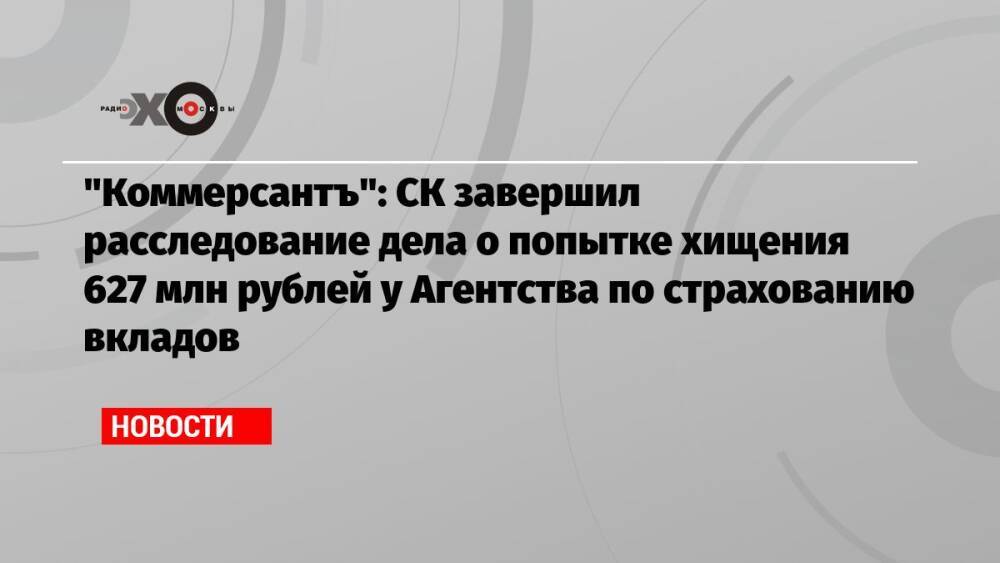 «Коммерсантъ»: СК завершил расследование дела о попытке хищения 627 млн рублей у Агентства по страхованию вкладов