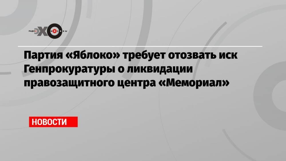 Партия «Яблоко» требует отозвать иск Генпрокуратуры о ликвидации правозащитного центра «Мемориал»