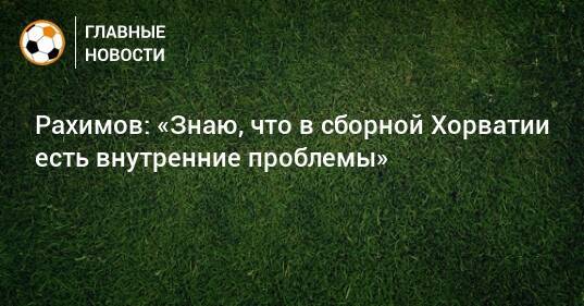 Рахимов: «Знаю, что в сборной Хорватии есть внутренние проблемы»