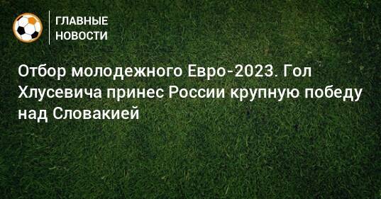 Отбор молодежного Евро-2023. Гол Хлусевича принес России крупную победу над Словакией