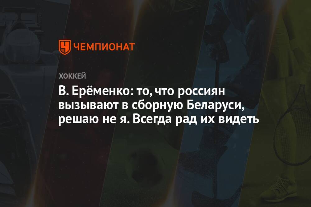В. Ерёменко: то, что россиян вызывают в сборную Беларуси, решаю не я. Всегда рад их видеть