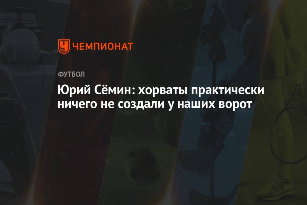 Юрий Сёмин: хорваты практически ничего не создали у наших ворот