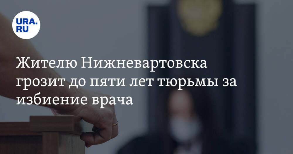 Жителю Нижневартовска грозит до пяти лет тюрьмы за избиение врача
