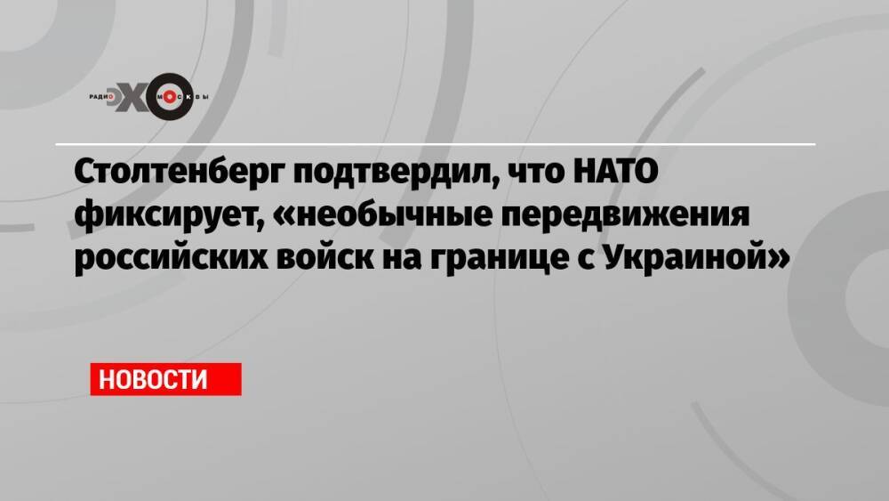 Столтенберг подтвердил, что НАТО фиксирует, «необычные передвижения российских войск на границе с Украиной»