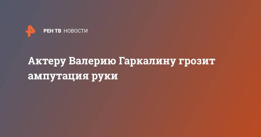 Актеру Валерию Гаркалину грозит ампутация руки