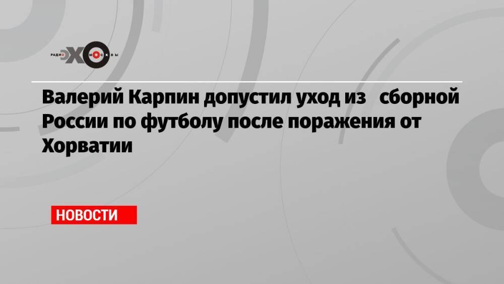 Валерий Карпин допустил уход из сборной России по футболу после поражения от Хорватии