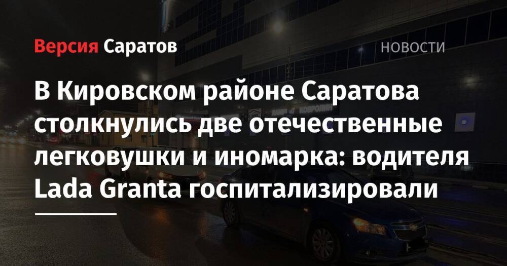 В Кировском районе Саратова столкнулись две отечественные легковушки и иномарка: водителя Lada Granta госпитализировали