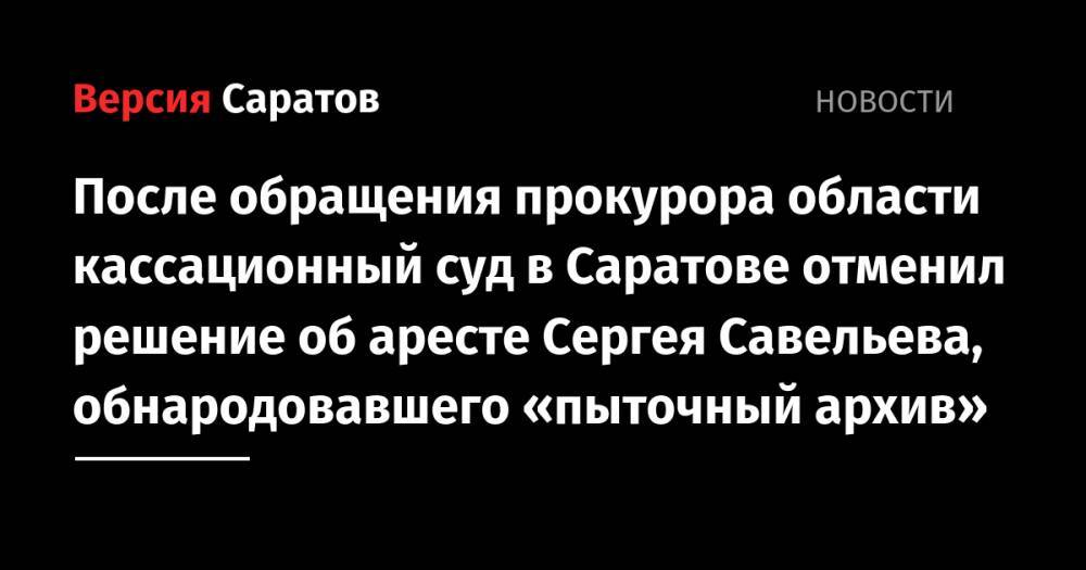 После обращения прокурора области кассационный суд в Саратове отменил решение об аресте Сергея Савельева, обнародовавшего «пыточный архив»