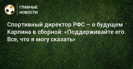 Спортивный директор РФС – о будущем Карпина в сборной: «Поддерживайте его. Все, что я могу сказать»