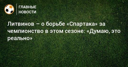Литвинов – о борьбе «Спартака» за чемпионство в этом сезоне: «Думаю, это реально»