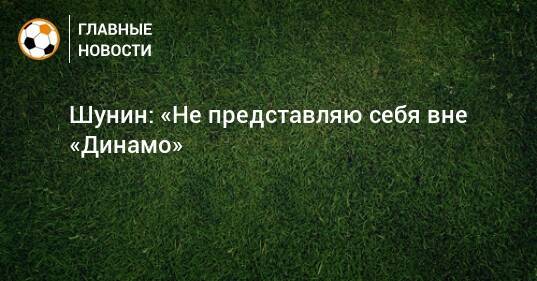 Шунин: «Не представляю себя вне «Динамо»