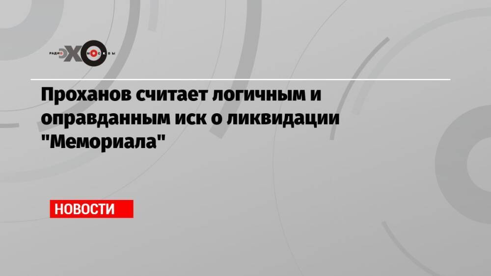 Проханов считает логичным и оправданным иск о ликвидации «Мемориала»