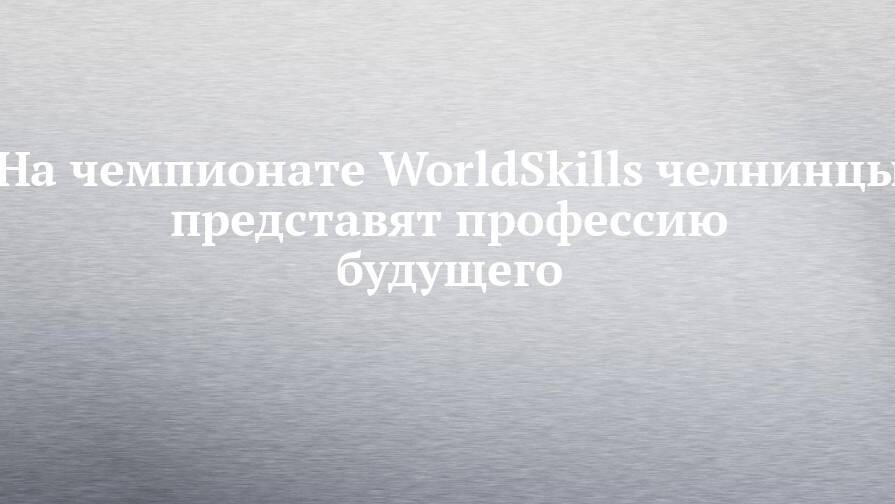 На чемпионате WorldSkills челнинцы представят профессию будущего