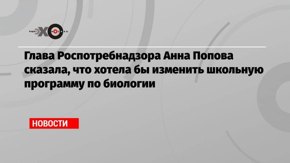 Глава Роспотребнадзора Анна Попова сказала, что хотела бы изменить школьную программу по биологии