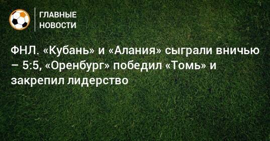 ФНЛ. «Кубань» и «Алания» сыграли вничью – 5:5, «Оренбург» победил «Томь» и закрепил лидерство