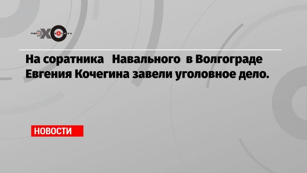 На соратника Навального в Волгограде Евгения Кочегина завели уголовное дело.