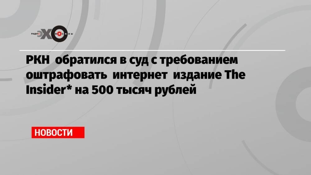 РКН обратился в суд с требованием оштрафовать интернет издание The Insider* на 500 тысяч рублей
