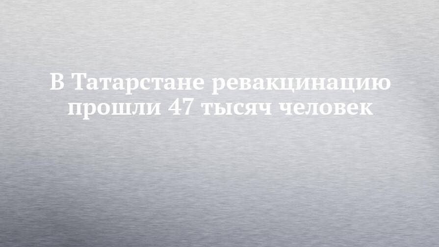В Татарстане ревакцинацию прошли 47 тысяч человек