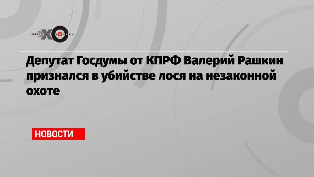 Депутат Госдумы от КПРФ Валерий Рашкин признался в убийстве лося на незаконной охоте