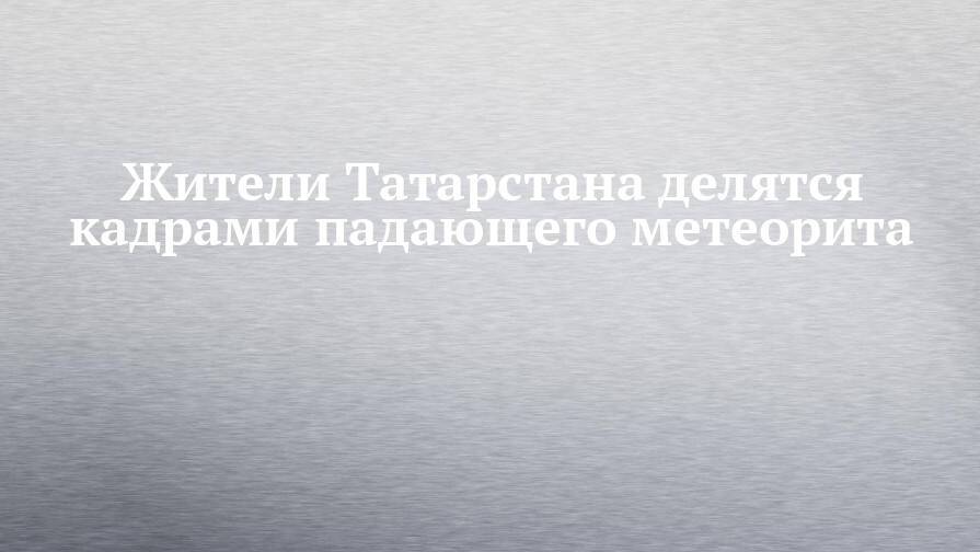 Жители Татарстана делятся кадрами падающего метеорита