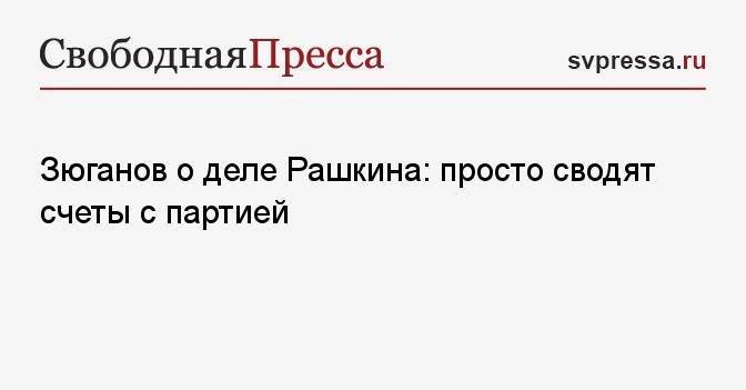 Зюганов о деле Рашкина: просто сводят счеты с партией