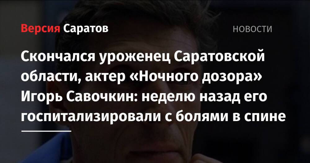 Скончался уроженец Саратовской области, актер «Ночного дозора» Игорь Савочкин: неделю назад его госпитализировали с болями в спине