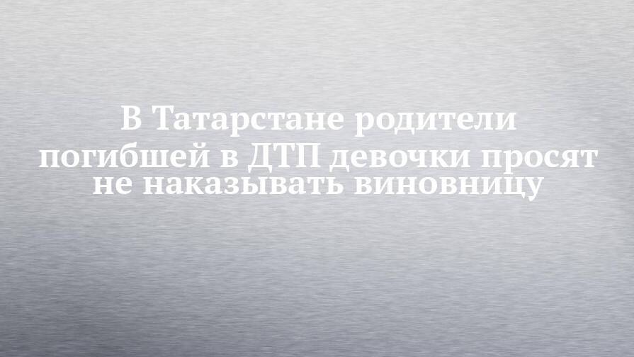 В Татарстане родители погибшей в ДТП девочки просят не наказывать виновницу