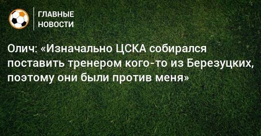 Олич: «Изначально ЦСКА собирался поставить тренером кого-то из Березуцких, поэтому они были против меня»