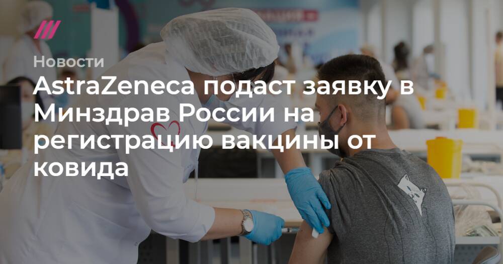 AstraZeneca подаст заявку в Минздрав России на регистрацию вакцины от ковида