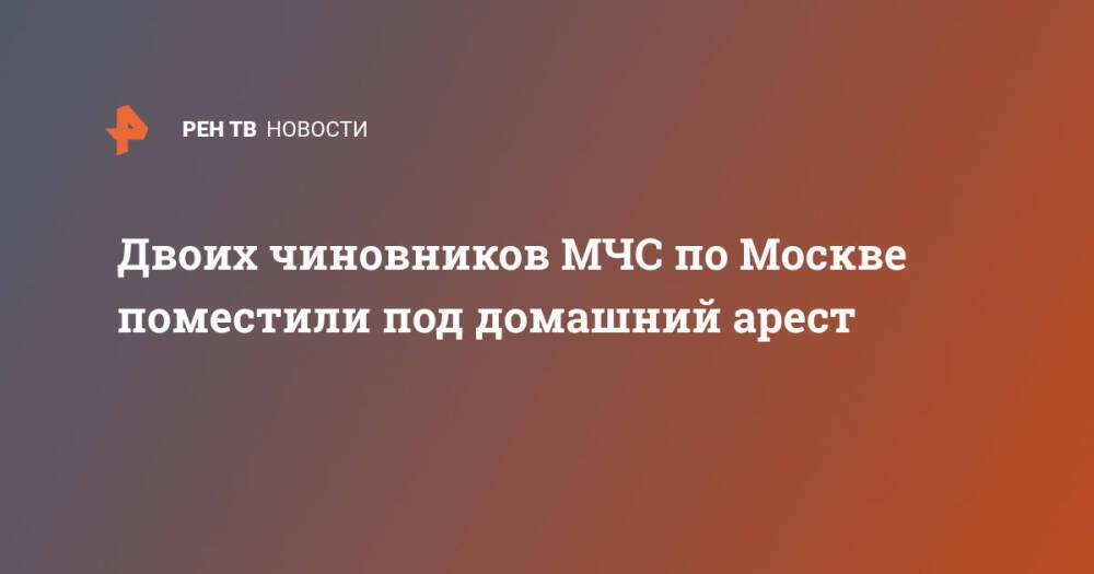 Двоих чиновников МЧС по Москве поместили под домашний арест