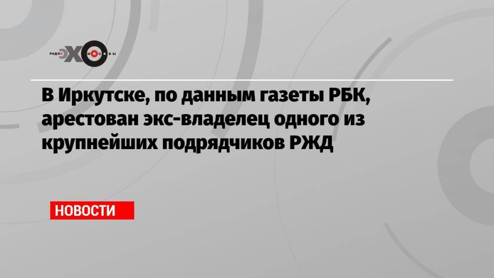 В Иркутске, по данным газеты РБК, арестован экс-владелец одного из крупнейших подрядчиков РЖД
