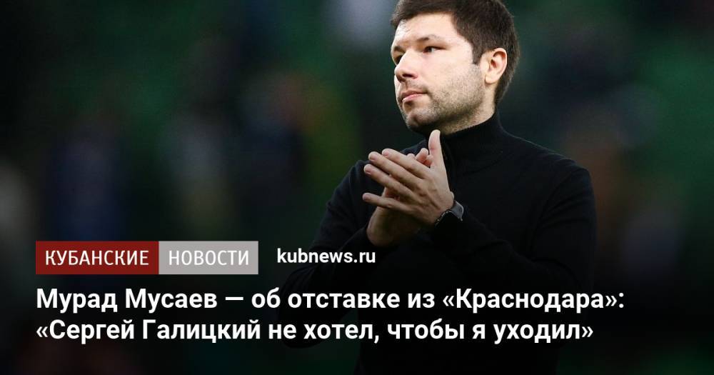Мурад Мусаев — об отставке из «Краснодара»: «Сергей Галицкий не хотел, чтобы я уходил»