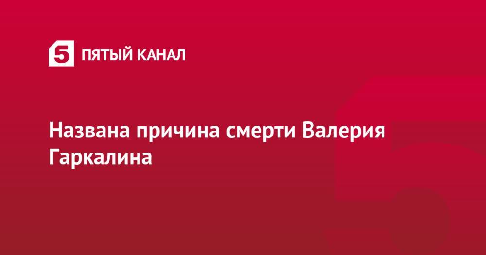 Названа причина смерти Валерия Гаркалина