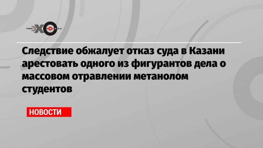 Следствие обжалует отказ суда в Казани арестовать одного из фигурантов дела о массовом отравлении метанолом студентов