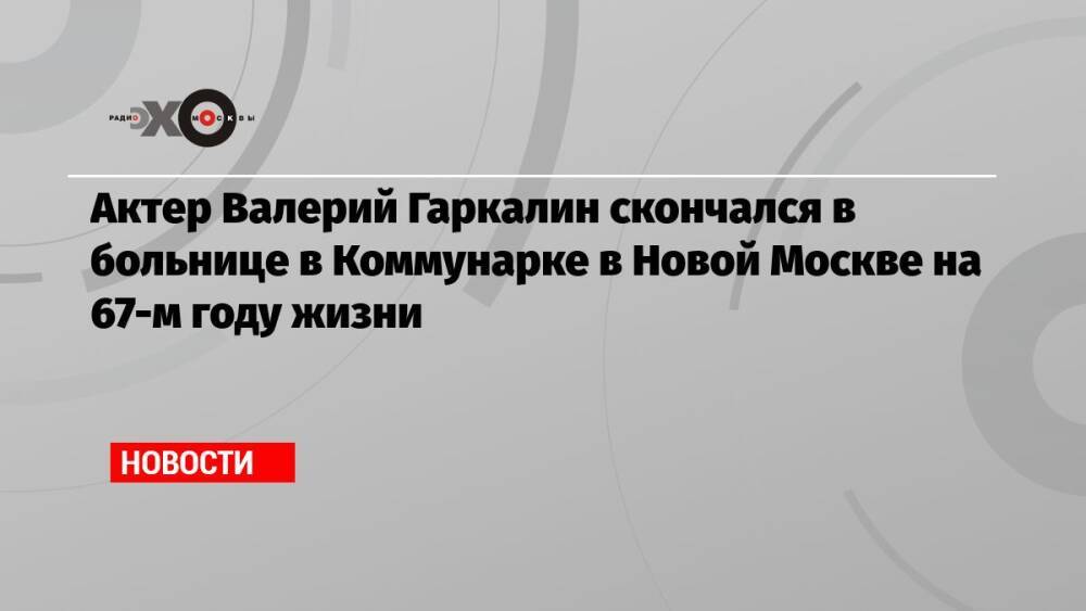 Актер Валерий Гаркалин скончался в больнице в Коммунарке в Новой Москве на 67-м году жизни