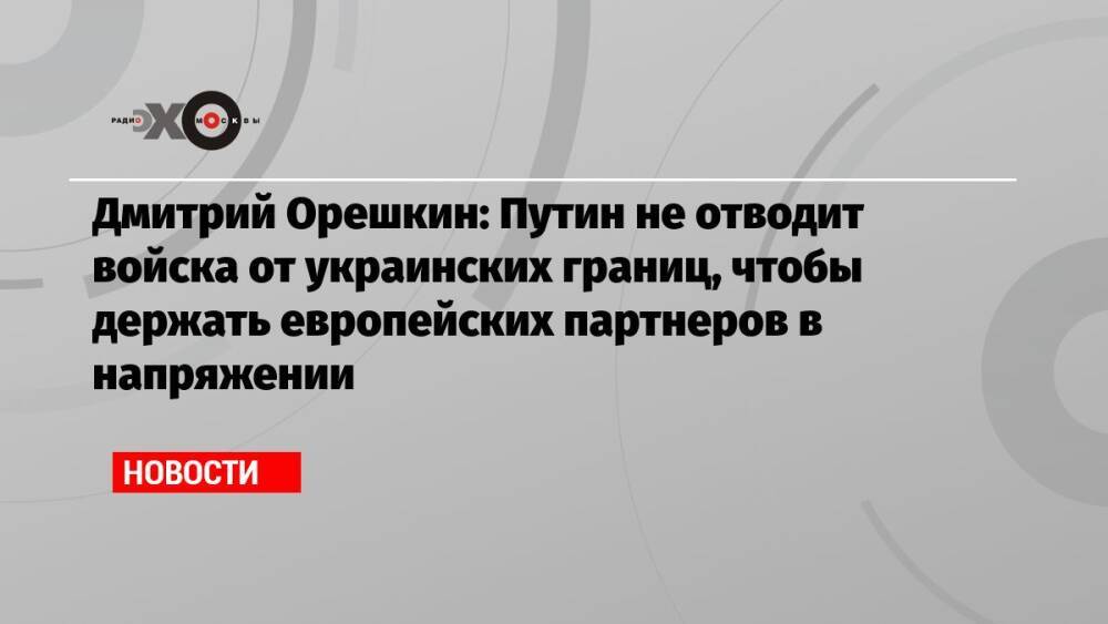 Дмитрий Орешкин: Путин не отводит войска от украинских границ, чтобы держать европейских партнеров в напряжении