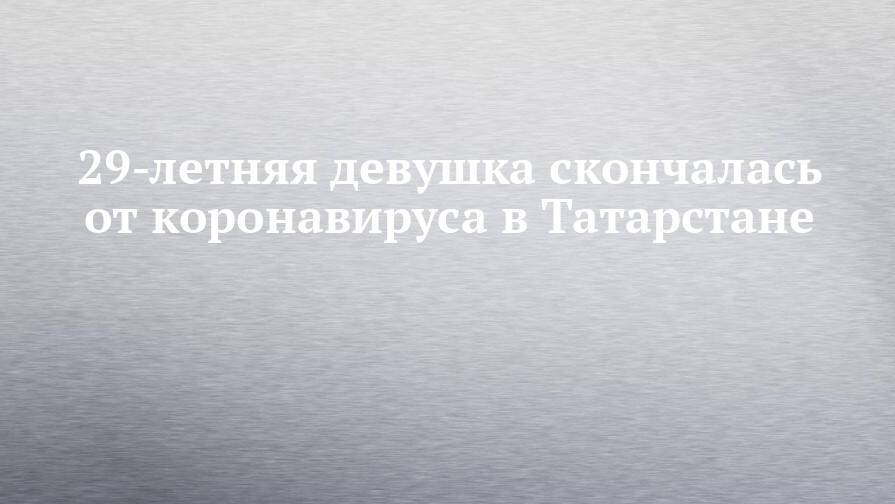 29-летняя девушка скончалась от коронавируса в Татарстане