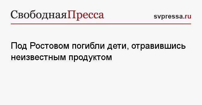 Под Ростовом погибли дети, отравившись неизвестным продуктом