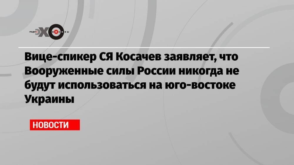 Вице-спикер СЯ Косачев заявляет, что Вооруженные силы России никогда не будут использоваться на юго-востоке Украины