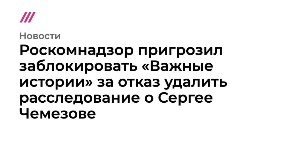 Роскомнадзор пригрозил заблокировать «Важные истории» за отказ удалить расследование о Сергее Чемезове