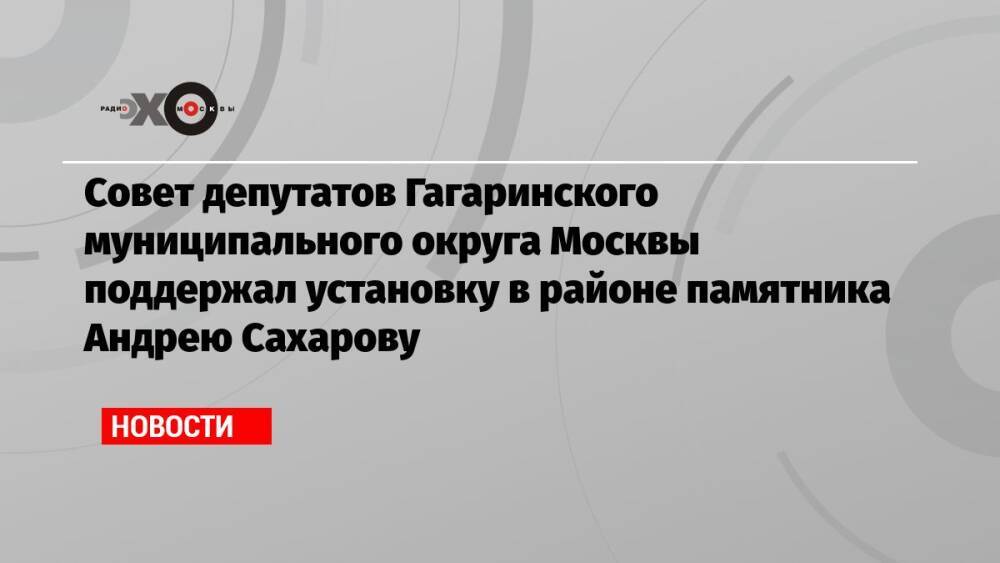 Совет депутатов Гагаринского муниципального округа Москвы поддержал установку в районе памятника Андрею Сахарову