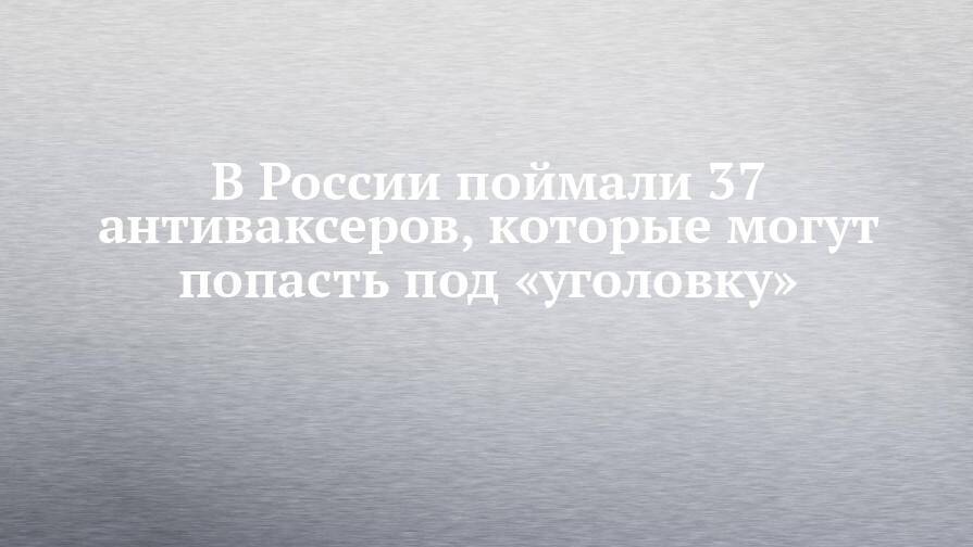 В России поймали 37 антиваксеров, которые могут попасть под «уголовку»