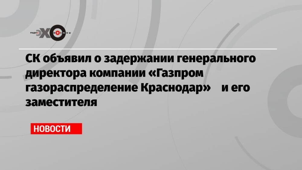 СК объявил о задержании генерального директора компании «Газпром газораспределение Краснодар» и его заместителя