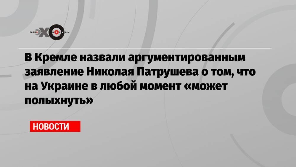 В Кремле назвали аргументированным заявление Николая Патрушева о том, что на Украине в любой момент «может полыхнуть»