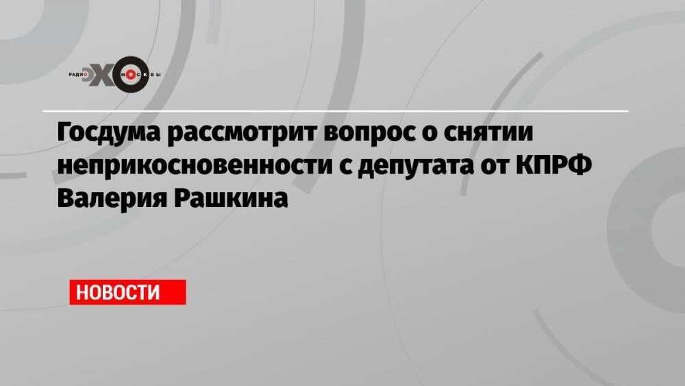 Госдума рассмотрит вопрос о снятии неприкосновенности с депутата от КПРФ Валерия Рашкина