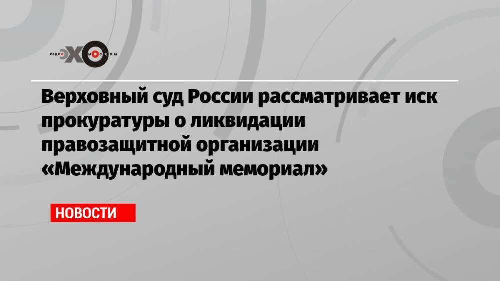 Верховный суд России рассматривает иск прокуратуры о ликвидации правозащитной организации «Международный мемориал»