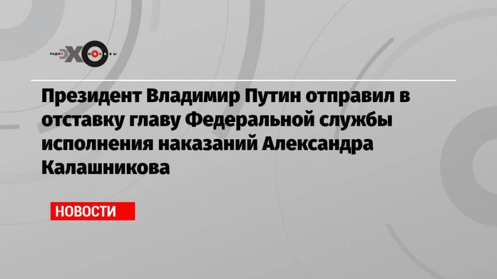 Президент Владимир Путин отправил в отставку главу Федеральной службы исполнения наказаний Александра Калашникова