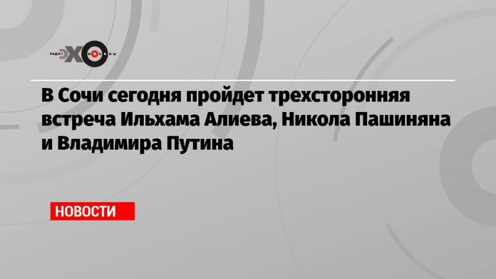 В Сочи сегодня пройдет трехсторонняя встреча Ильхама Алиева, Никола Пашиняна и Владимира Путина