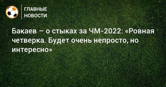 Бакаев – о стыках за ЧМ-2022: «Ровная четверка. Будет очень непросто, но интересно»